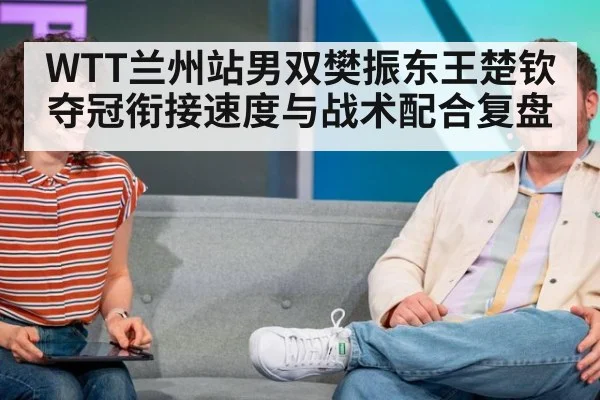 WTT兰州站男双樊振东王楚钦夺冠衔接速度与战术配合复盘