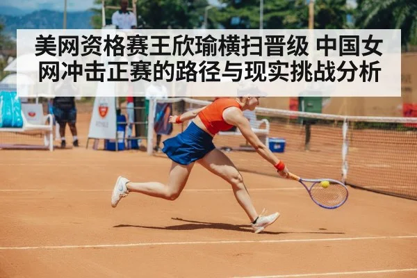 美网资格赛王欣瑜横扫晋级 中国女网冲击正赛的路径与现实挑战分析