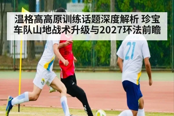 温格高高原训练话题深度解析 珍宝车队山地战术升级与2027环法前瞻